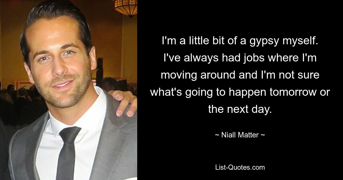 I'm a little bit of a gypsy myself. I've always had jobs where I'm moving around and I'm not sure what's going to happen tomorrow or the next day. — © Niall Matter