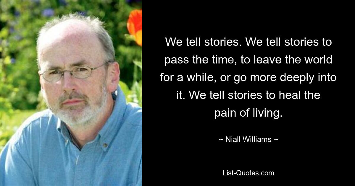 We tell stories. We tell stories to pass the time, to leave the world for a while, or go more deeply into it. We tell stories to heal the pain of living. — © Niall Williams