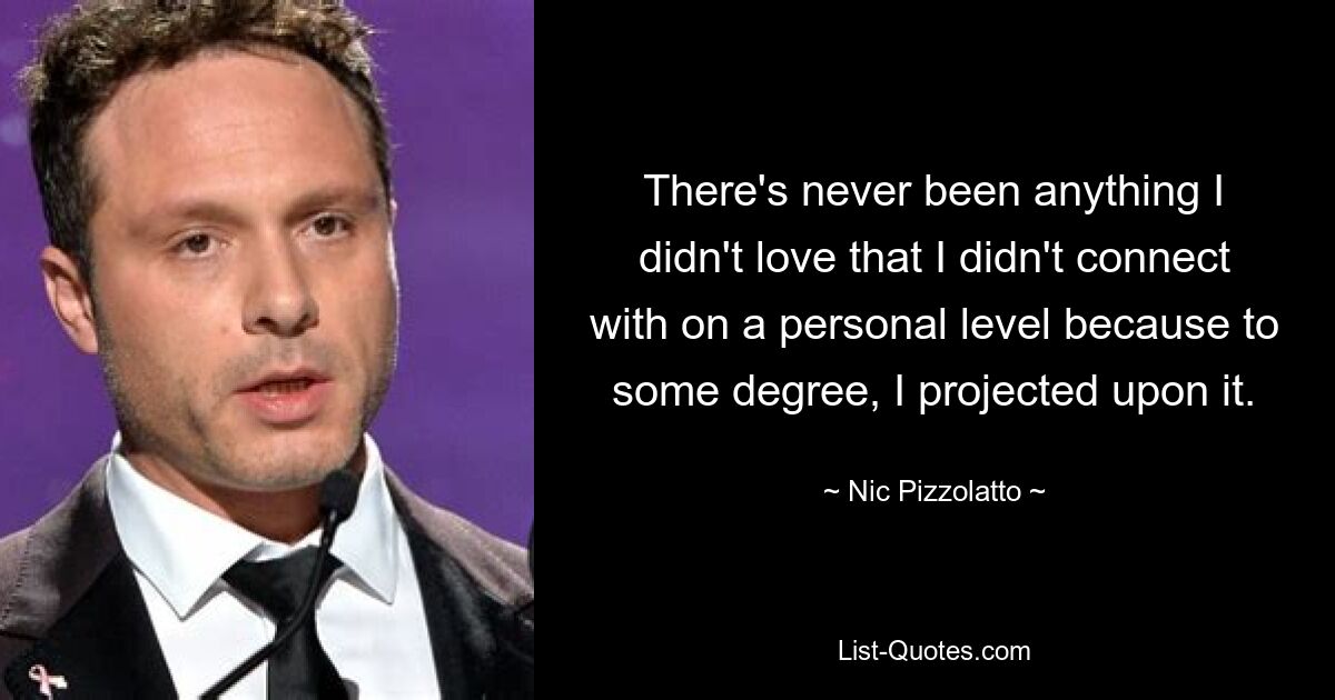 There's never been anything I didn't love that I didn't connect with on a personal level because to some degree, I projected upon it. — © Nic Pizzolatto