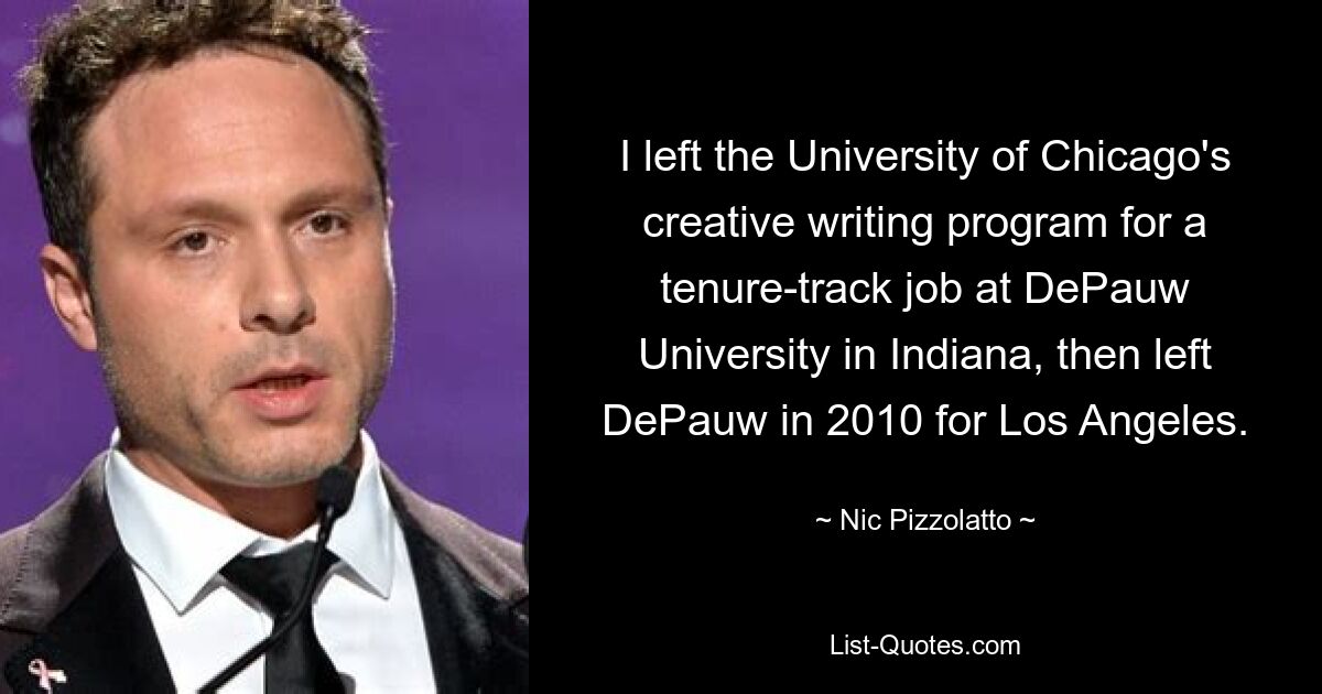 I left the University of Chicago's creative writing program for a tenure-track job at DePauw University in Indiana, then left DePauw in 2010 for Los Angeles. — © Nic Pizzolatto