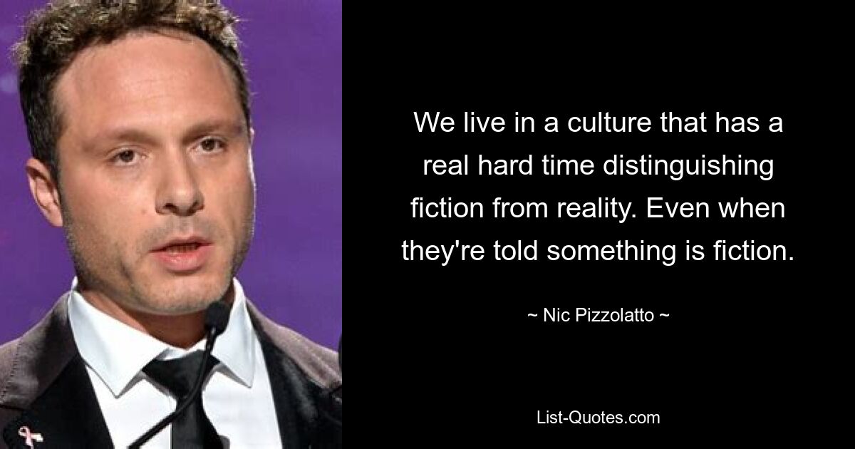 We live in a culture that has a real hard time distinguishing fiction from reality. Even when they're told something is fiction. — © Nic Pizzolatto