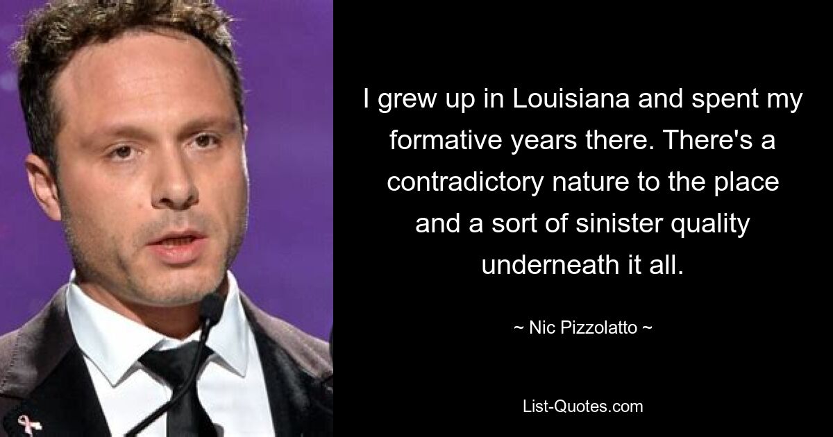 I grew up in Louisiana and spent my formative years there. There's a contradictory nature to the place and a sort of sinister quality underneath it all. — © Nic Pizzolatto