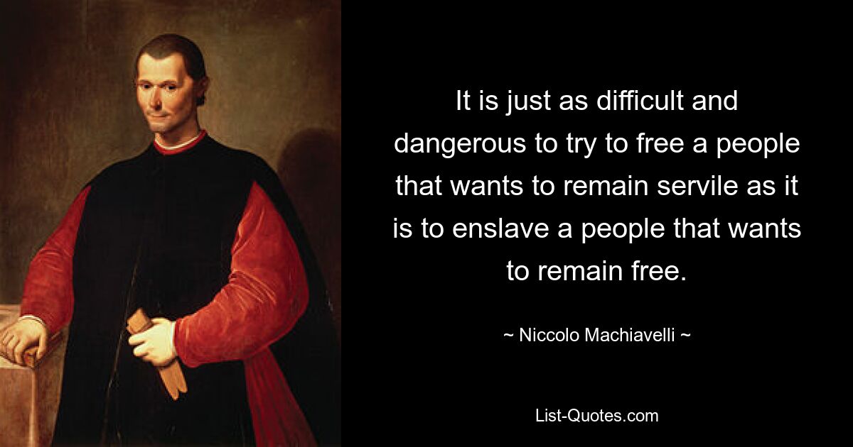 It is just as difficult and dangerous to try to free a people that wants to remain servile as it is to enslave a people that wants to remain free. — © Niccolo Machiavelli