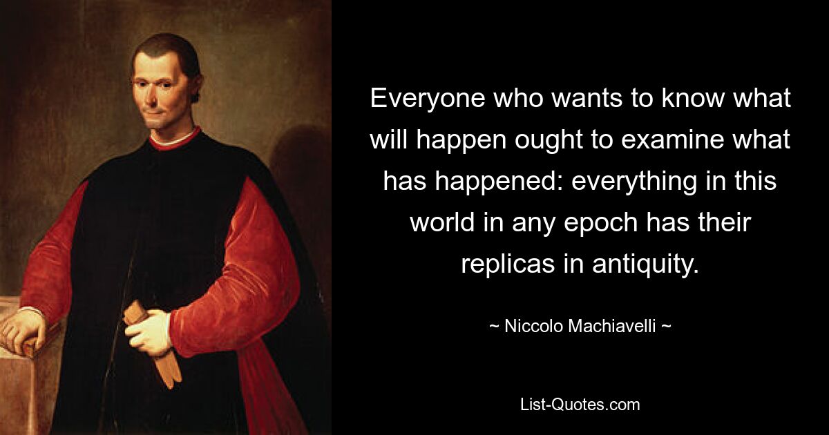 Everyone who wants to know what will happen ought to examine what has happened: everything in this world in any epoch has their replicas in antiquity. — © Niccolo Machiavelli