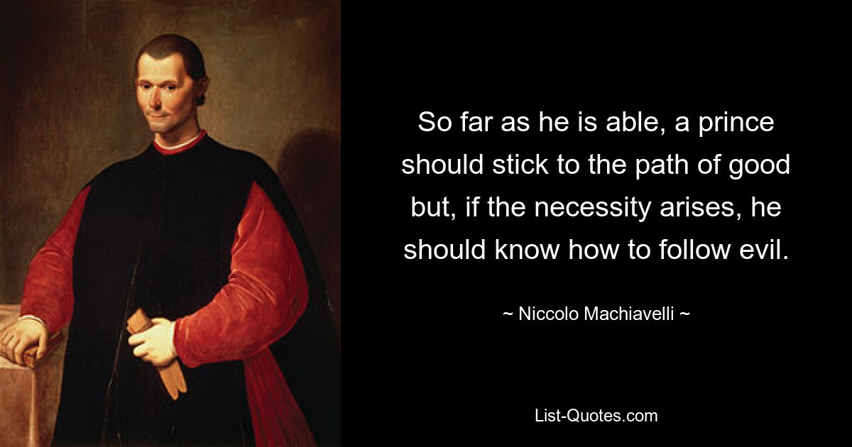 So far as he is able, a prince should stick to the path of good but, if the necessity arises, he should know how to follow evil. — © Niccolo Machiavelli