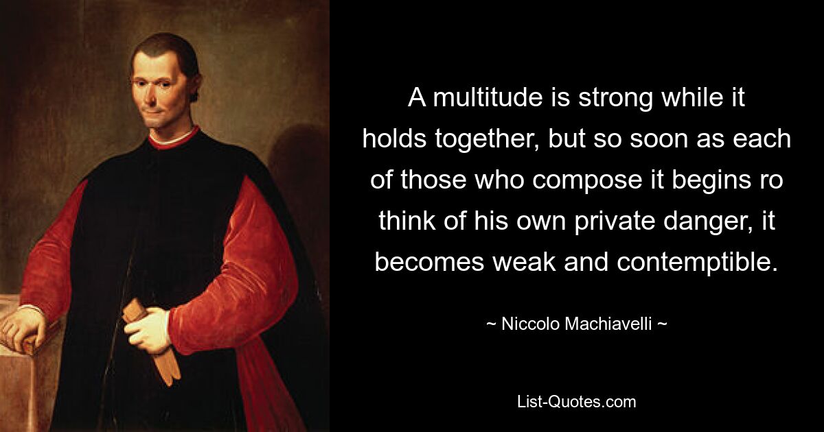 A multitude is strong while it holds together, but so soon as each of those who compose it begins ro think of his own private danger, it becomes weak and contemptible. — © Niccolo Machiavelli