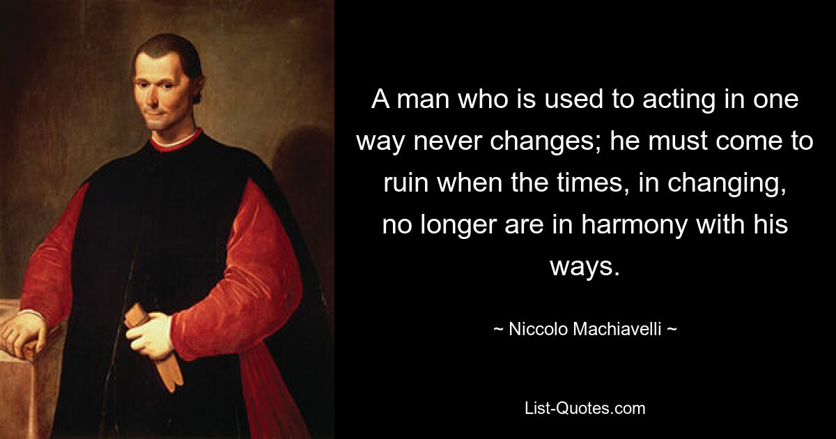 A man who is used to acting in one way never changes; he must come to ruin when the times, in changing, no longer are in harmony with his ways. — © Niccolo Machiavelli