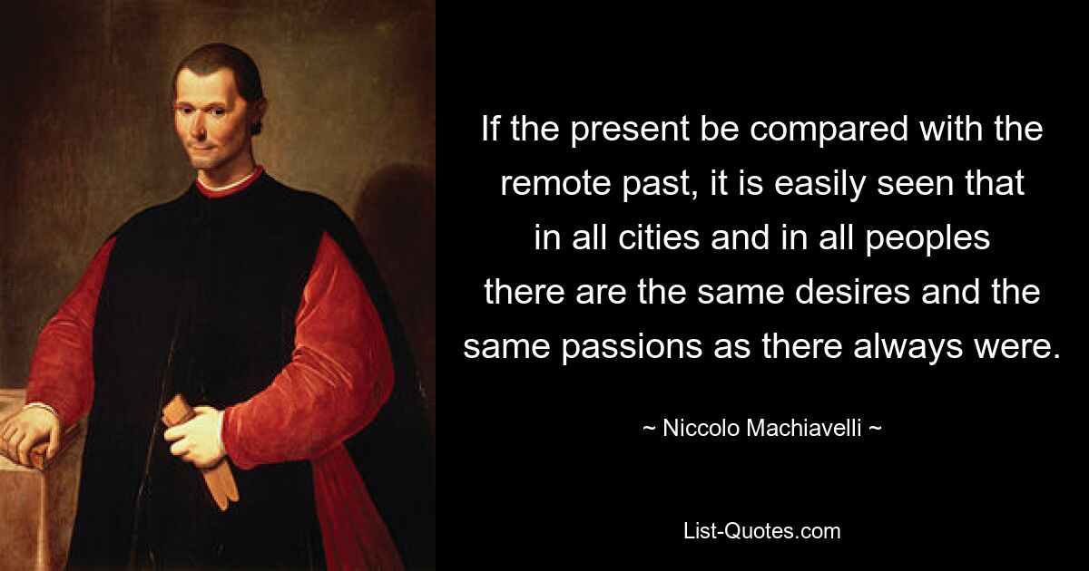 If the present be compared with the remote past, it is easily seen that in all cities and in all peoples there are the same desires and the same passions as there always were. — © Niccolo Machiavelli