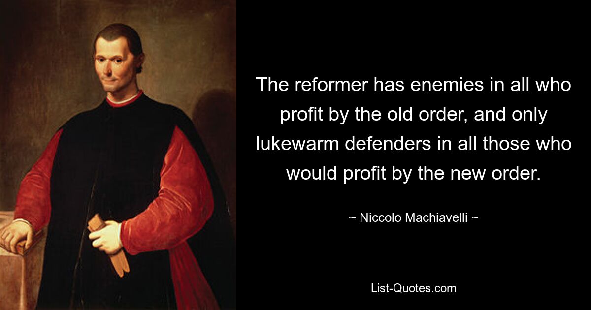 The reformer has enemies in all who profit by the old order, and only lukewarm defenders in all those who would profit by the new order. — © Niccolo Machiavelli