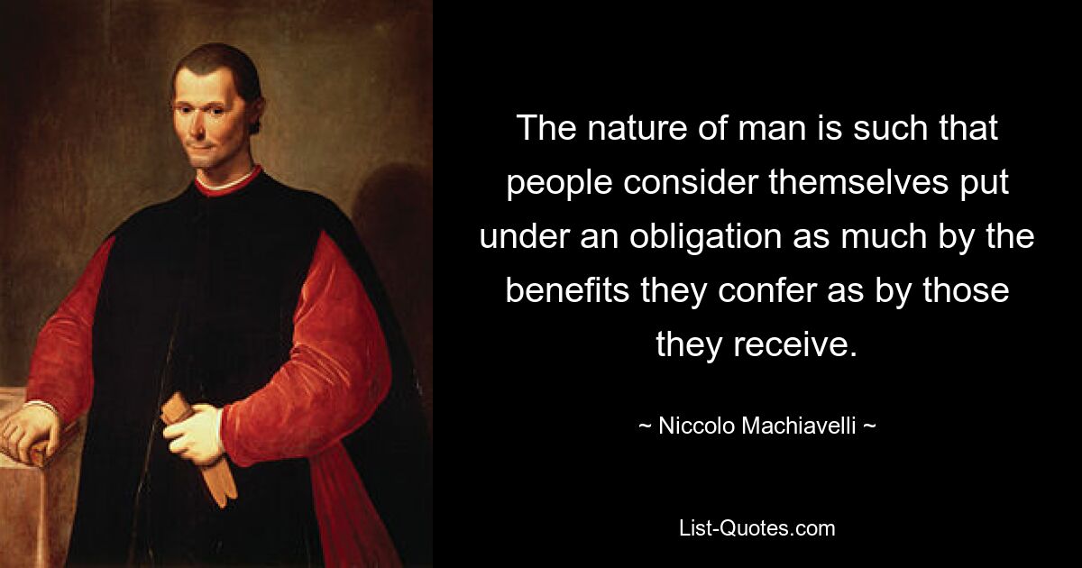 The nature of man is such that people consider themselves put under an obligation as much by the benefits they confer as by those they receive. — © Niccolo Machiavelli