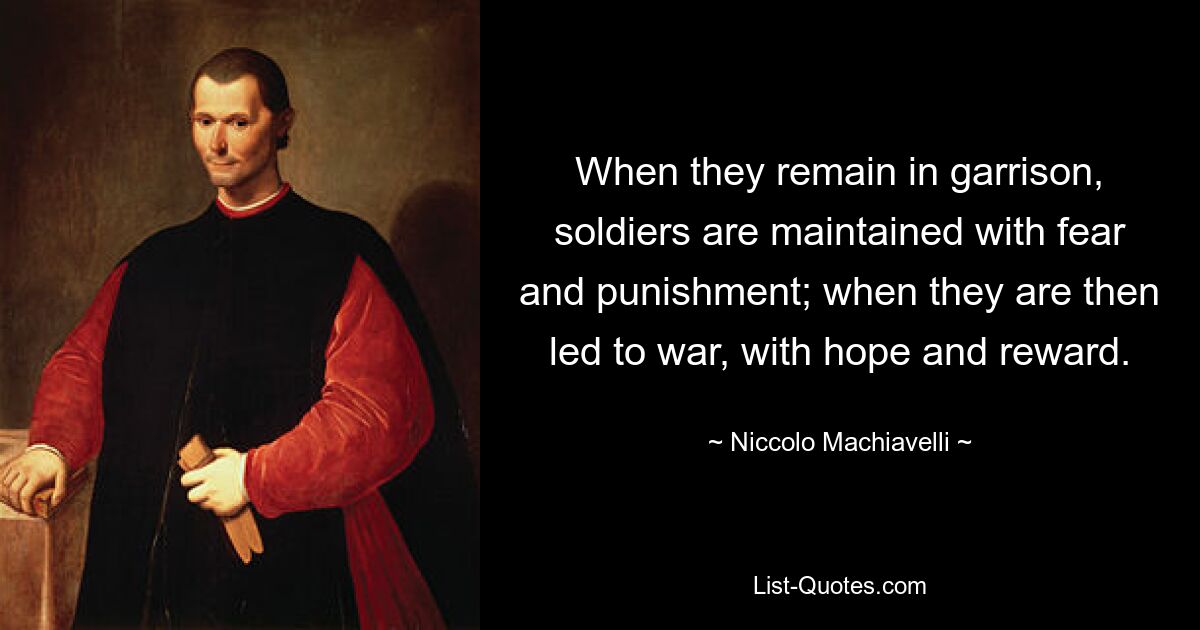 When they remain in garrison, soldiers are maintained with fear and punishment; when they are then led to war, with hope and reward. — © Niccolo Machiavelli