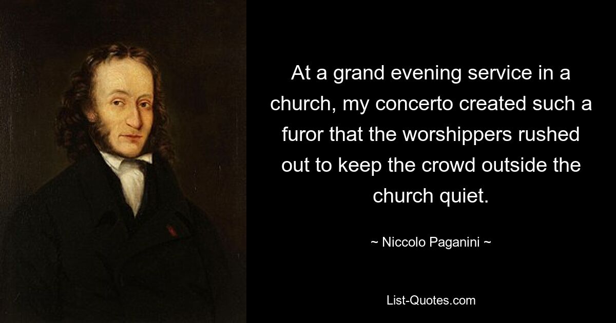 At a grand evening service in a church, my concerto created such a furor that the worshippers rushed out to keep the crowd outside the church quiet. — © Niccolo Paganini