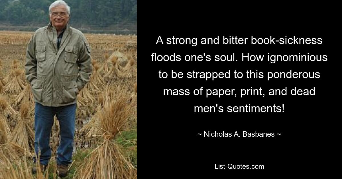 A strong and bitter book-sickness floods one's soul. How ignominious to be strapped to this ponderous mass of paper, print, and dead men's sentiments! — © Nicholas A. Basbanes