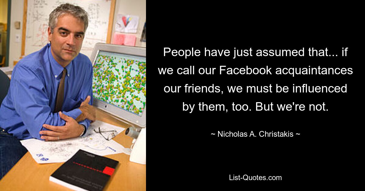 People have just assumed that... if we call our Facebook acquaintances our friends, we must be influenced by them, too. But we're not. — © Nicholas A. Christakis