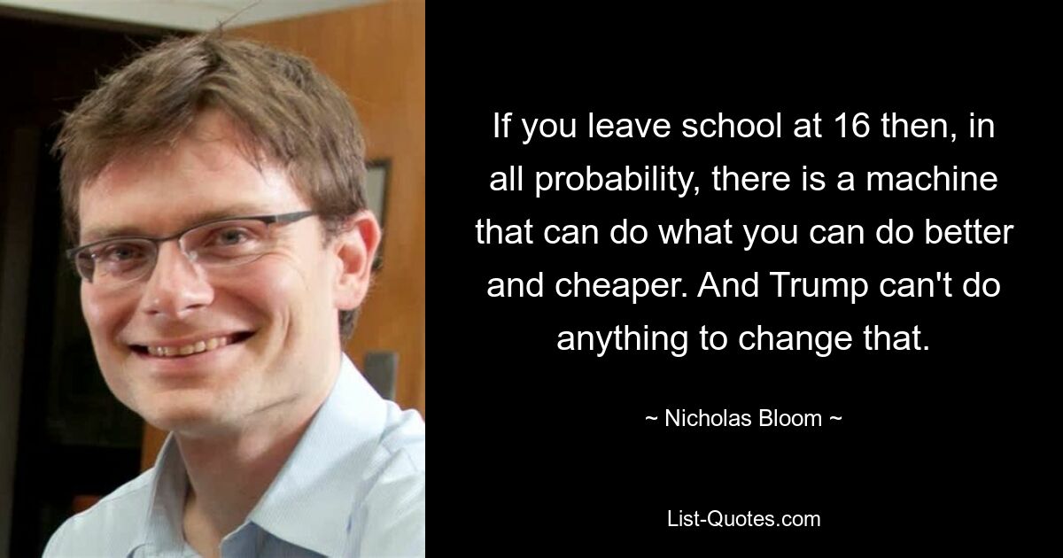 If you leave school at 16 then, in all probability, there is a machine that can do what you can do better and cheaper. And Trump can't do anything to change that. — © Nicholas Bloom