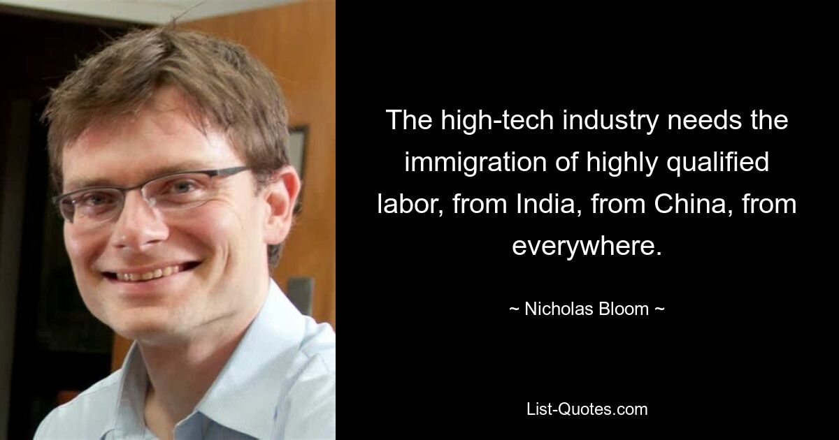 The high-tech industry needs the immigration of highly qualified labor, from India, from China, from everywhere. — © Nicholas Bloom