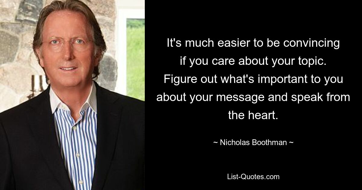 It's much easier to be convincing if you care about your topic. Figure out what's important to you about your message and speak from the heart. — © Nicholas Boothman