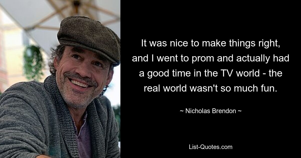 It was nice to make things right, and I went to prom and actually had a good time in the TV world - the real world wasn't so much fun. — © Nicholas Brendon