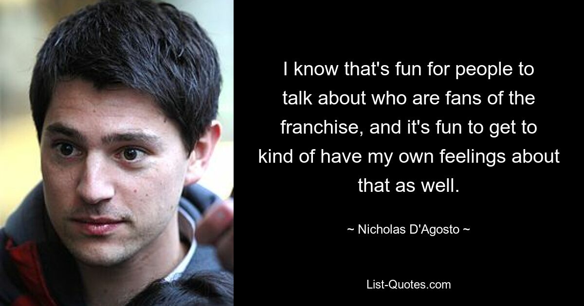 I know that's fun for people to talk about who are fans of the franchise, and it's fun to get to kind of have my own feelings about that as well. — © Nicholas D'Agosto