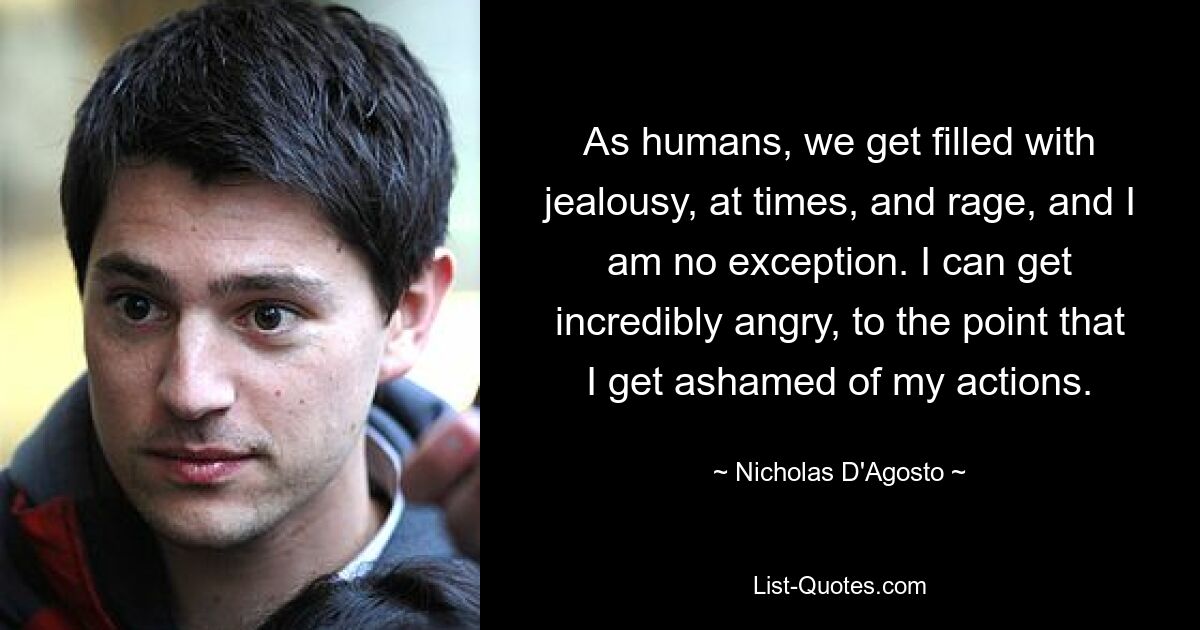 As humans, we get filled with jealousy, at times, and rage, and I am no exception. I can get incredibly angry, to the point that I get ashamed of my actions. — © Nicholas D'Agosto