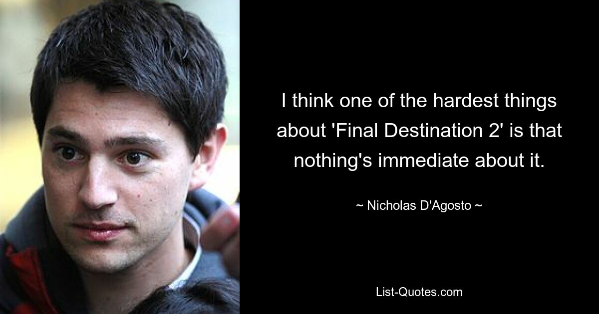 I think one of the hardest things about 'Final Destination 2' is that nothing's immediate about it. — © Nicholas D'Agosto