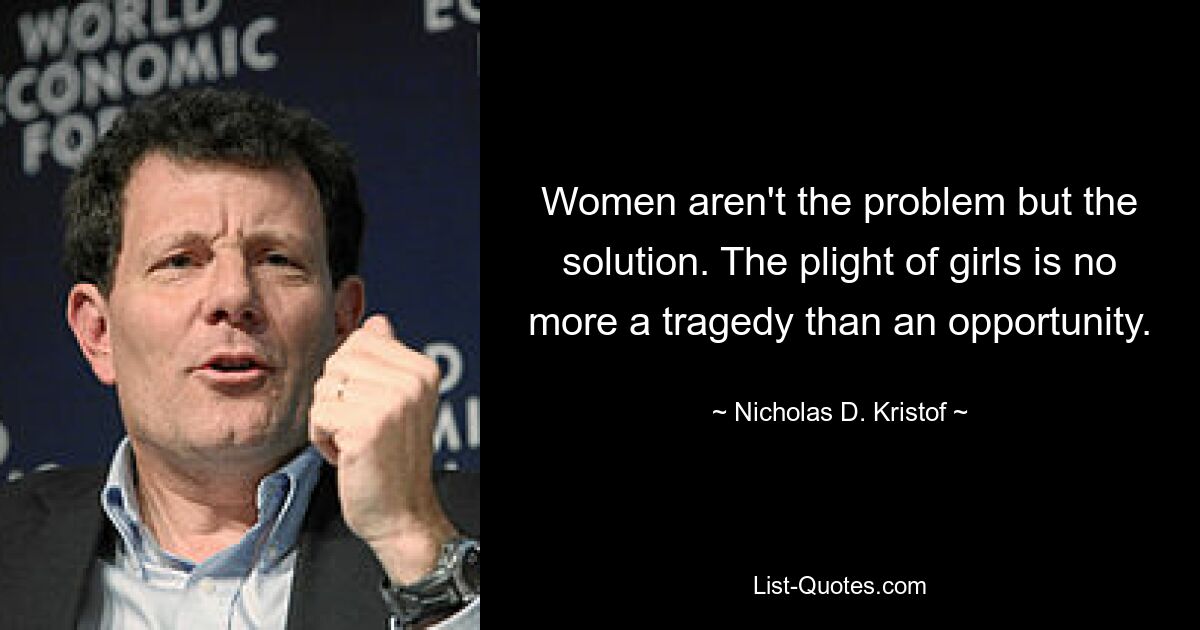 Women aren't the problem but the solution. The plight of girls is no more a tragedy than an opportunity. — © Nicholas D. Kristof