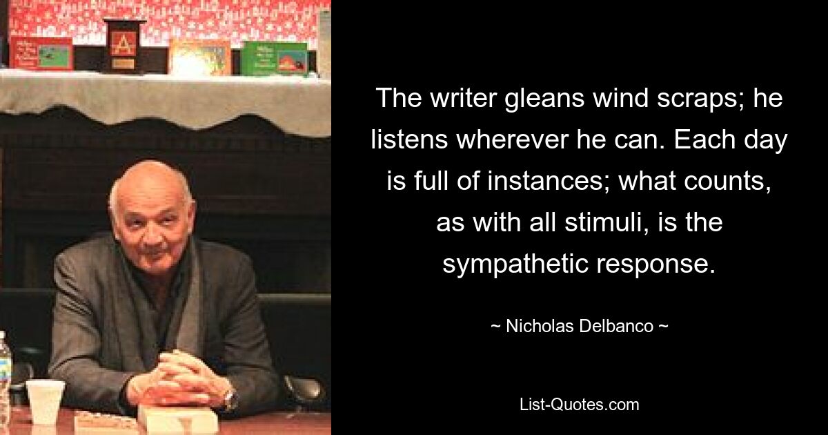 The writer gleans wind scraps; he listens wherever he can. Each day is full of instances; what counts, as with all stimuli, is the sympathetic response. — © Nicholas Delbanco