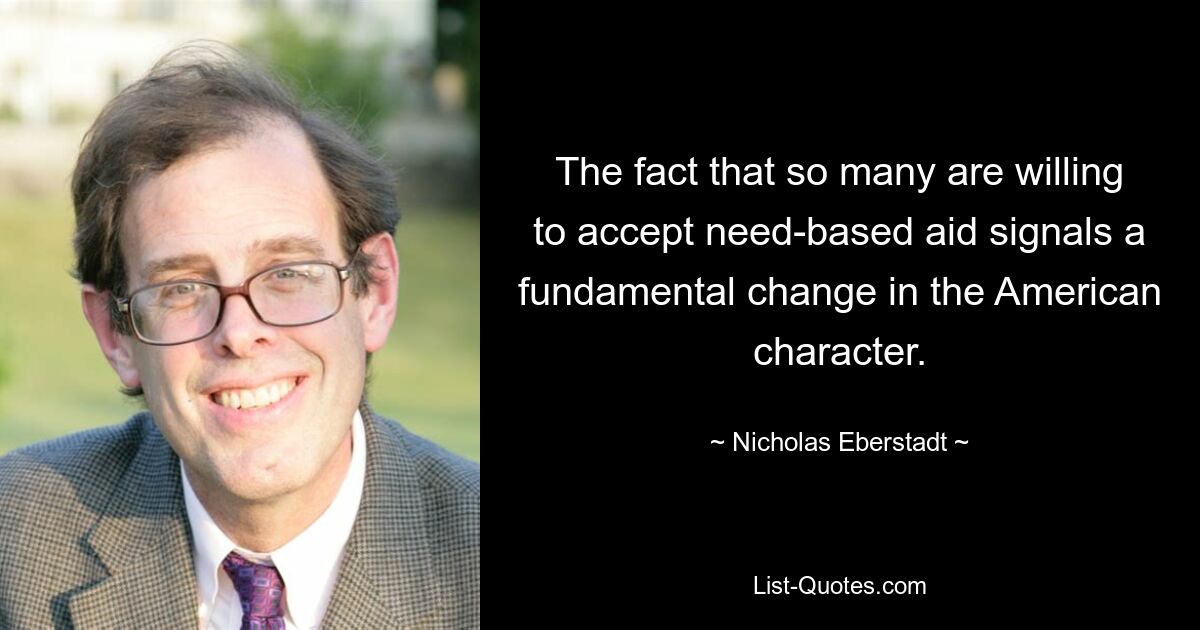 The fact that so many are willing to accept need-based aid signals a fundamental change in the American character. — © Nicholas Eberstadt