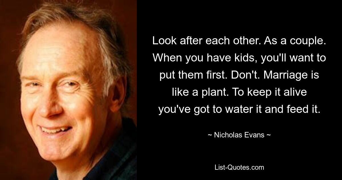 Look after each other. As a couple. When you have kids, you'll want to put them first. Don't. Marriage is like a plant. To keep it alive you've got to water it and feed it. — © Nicholas Evans