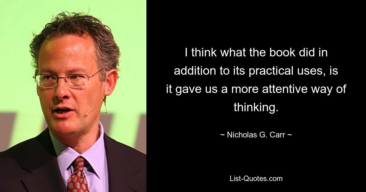 I think what the book did in addition to its practical uses, is it gave us a more attentive way of thinking. — © Nicholas G. Carr