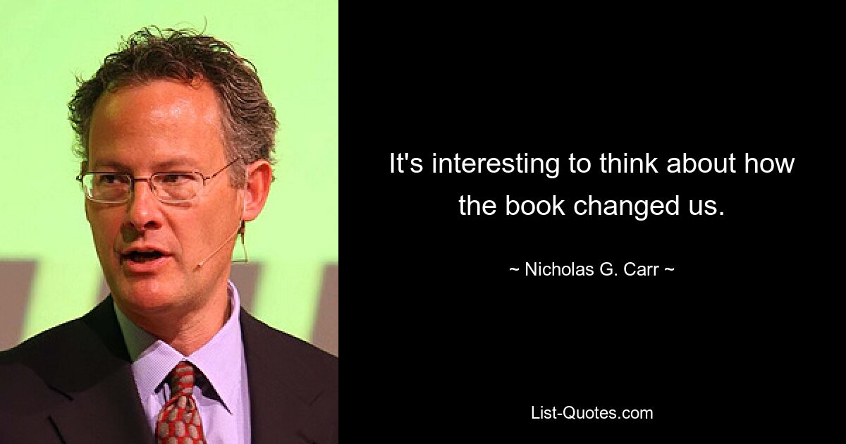 It's interesting to think about how the book changed us. — © Nicholas G. Carr