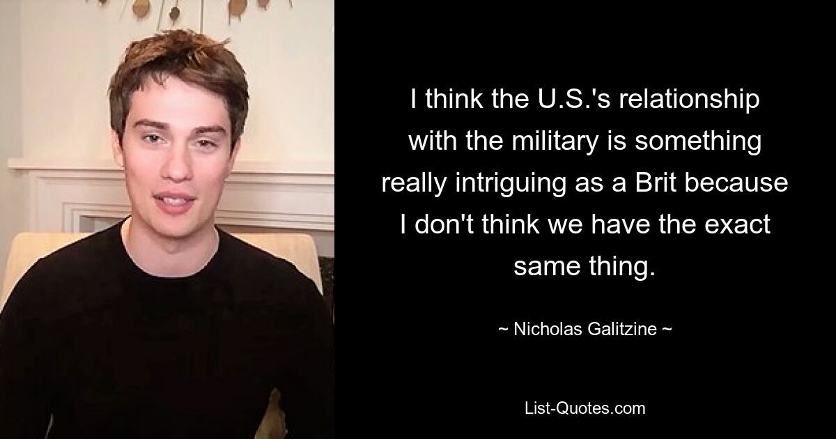 I think the U.S.'s relationship with the military is something really intriguing as a Brit because I don't think we have the exact same thing. — © Nicholas Galitzine