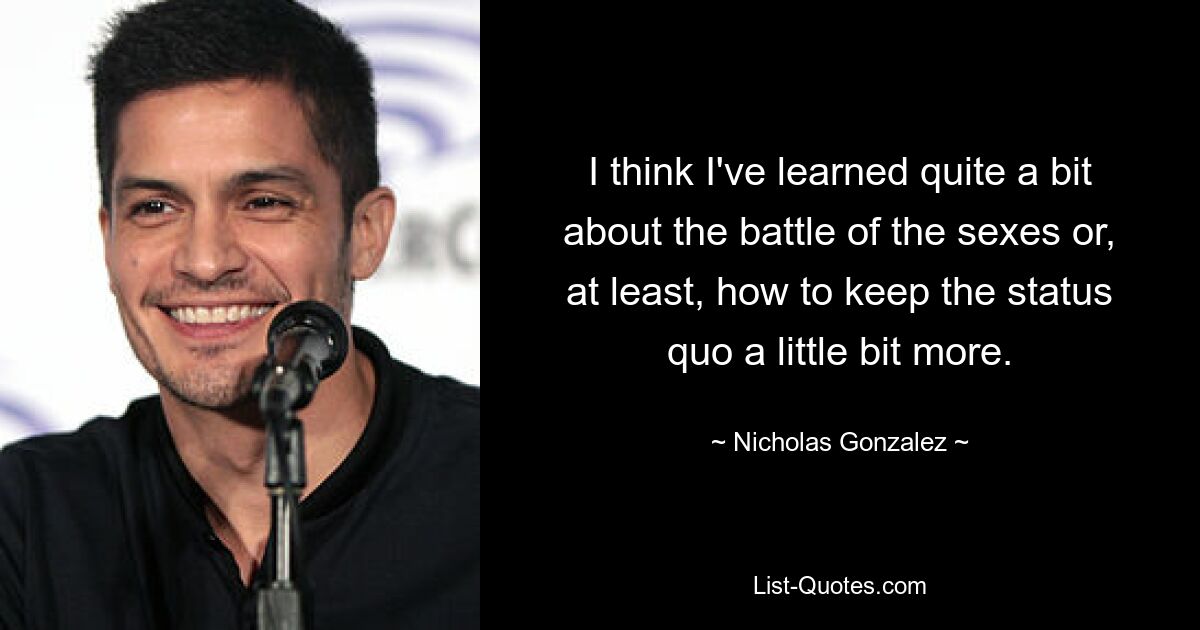 I think I've learned quite a bit about the battle of the sexes or, at least, how to keep the status quo a little bit more. — © Nicholas Gonzalez