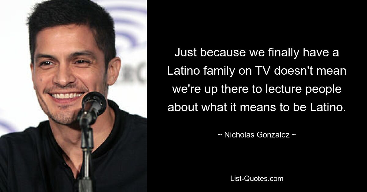 Just because we finally have a Latino family on TV doesn't mean we're up there to lecture people about what it means to be Latino. — © Nicholas Gonzalez