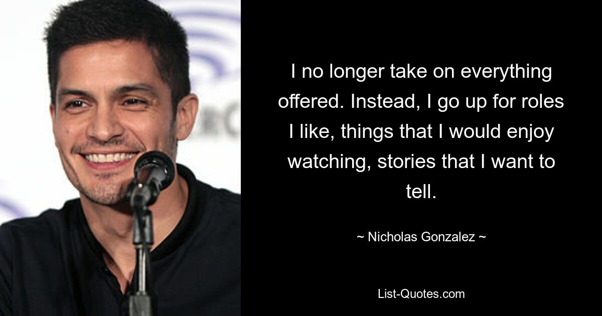 I no longer take on everything offered. Instead, I go up for roles I like, things that I would enjoy watching, stories that I want to tell. — © Nicholas Gonzalez