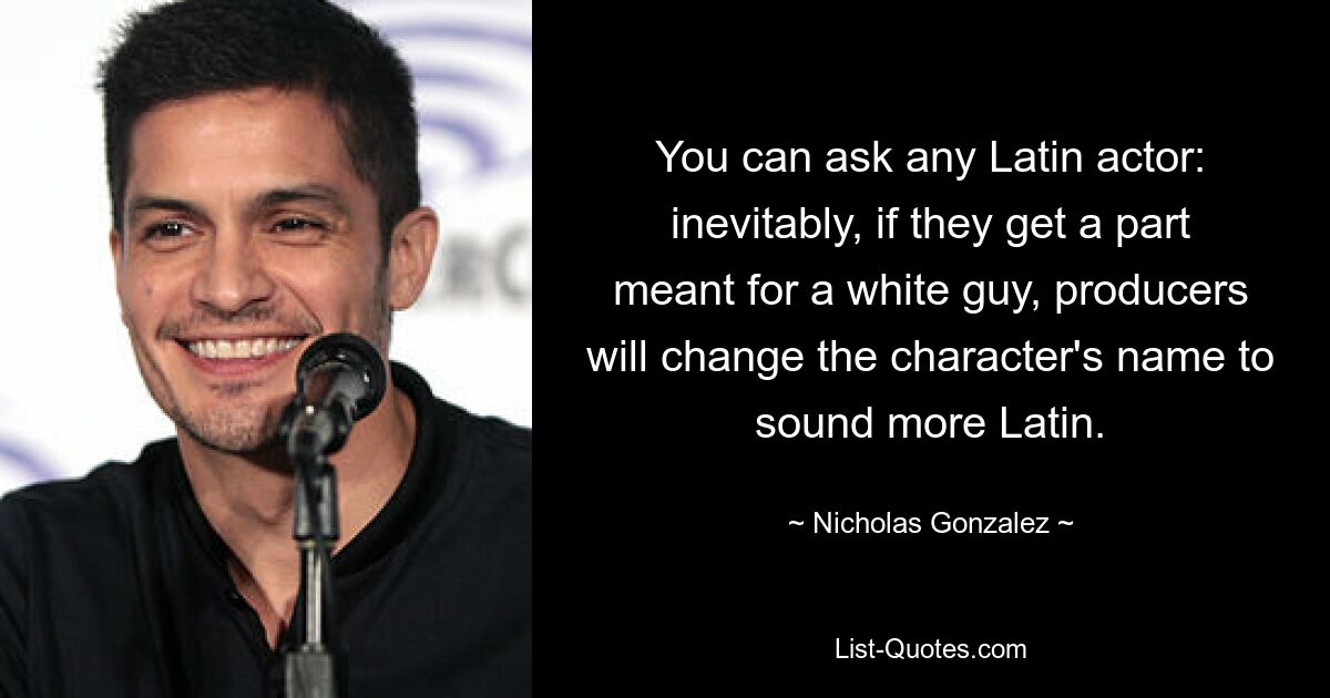 You can ask any Latin actor: inevitably, if they get a part meant for a white guy, producers will change the character's name to sound more Latin. — © Nicholas Gonzalez