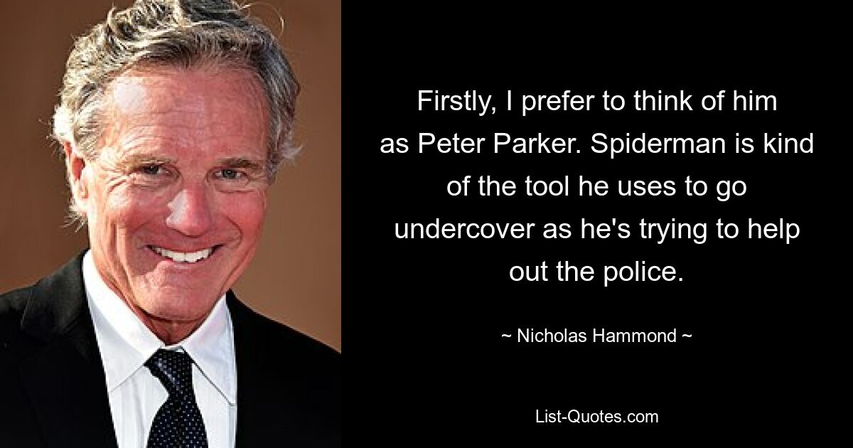 Firstly, I prefer to think of him as Peter Parker. Spiderman is kind of the tool he uses to go undercover as he's trying to help out the police. — © Nicholas Hammond