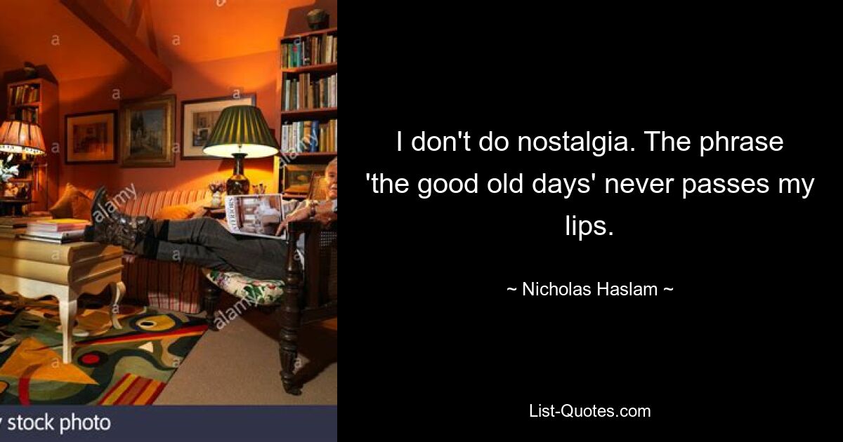 I don't do nostalgia. The phrase 'the good old days' never passes my lips. — © Nicholas Haslam