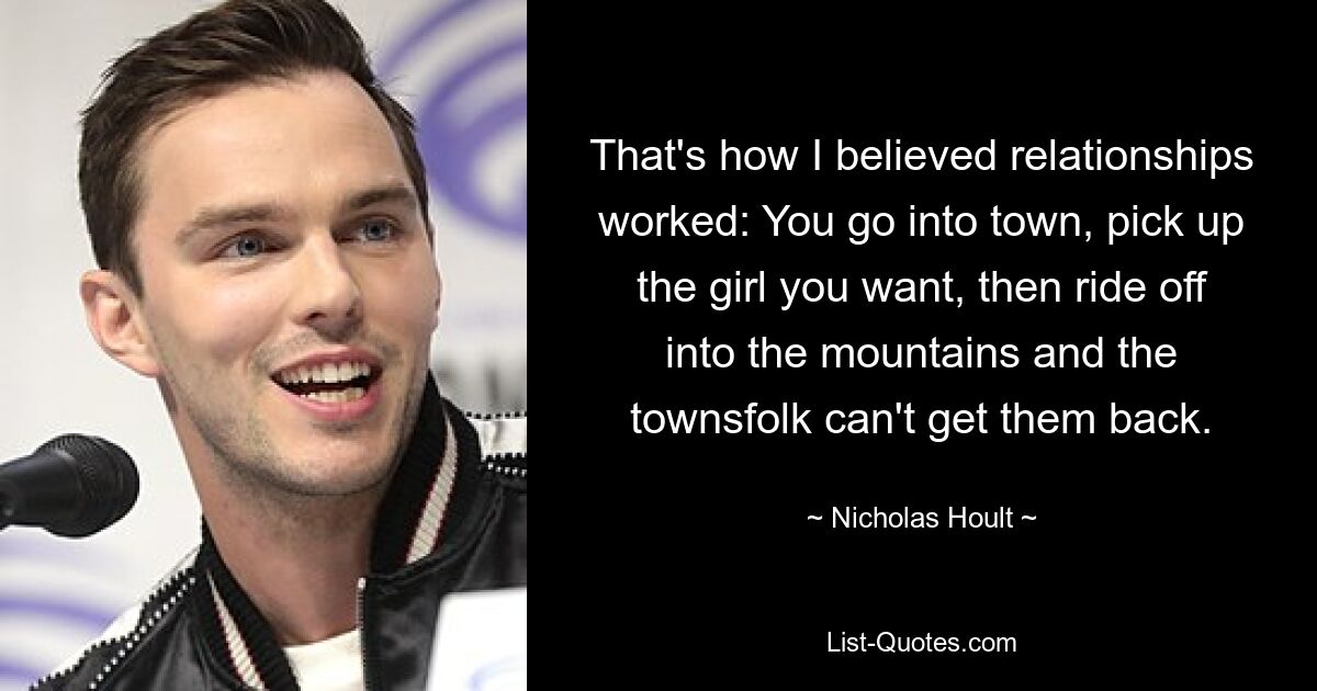 That's how I believed relationships worked: You go into town, pick up the girl you want, then ride off into the mountains and the townsfolk can't get them back. — © Nicholas Hoult