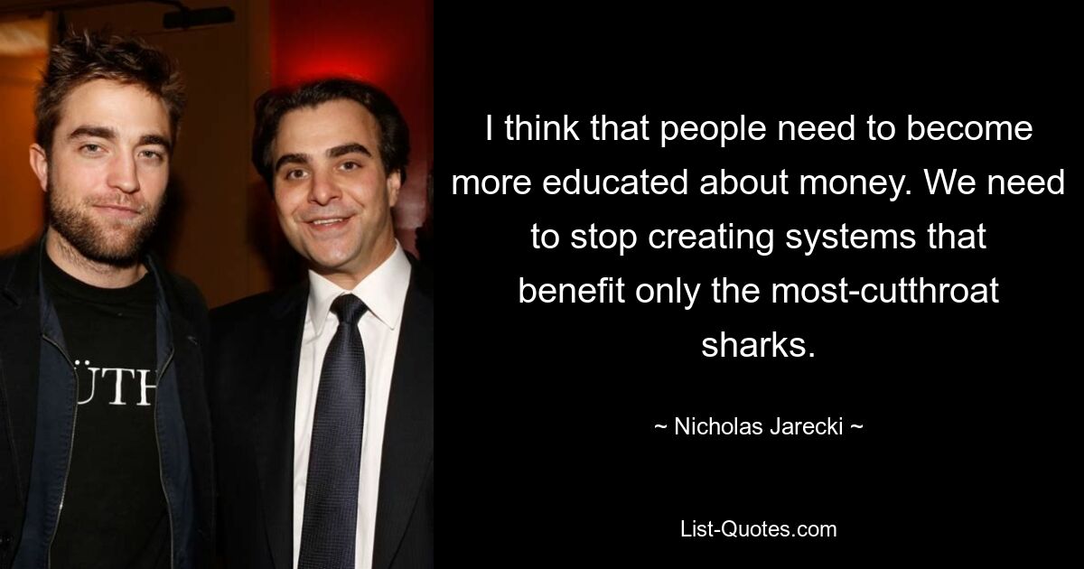 I think that people need to become more educated about money. We need to stop creating systems that benefit only the most-cutthroat sharks. — © Nicholas Jarecki