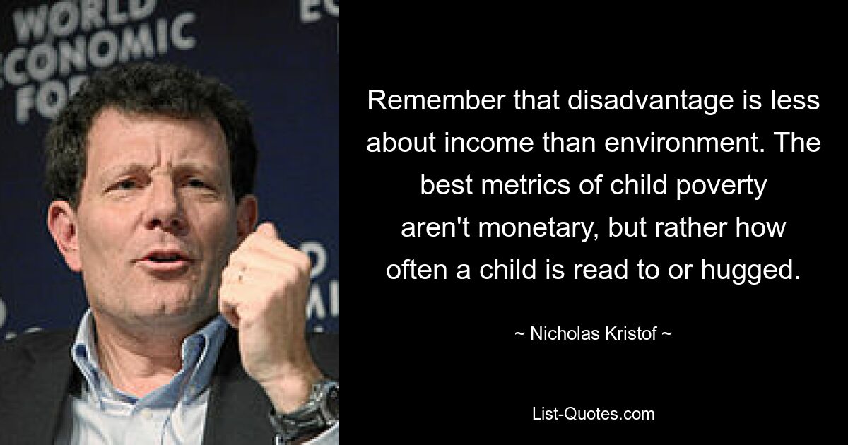 Remember that disadvantage is less about income than environment. The best metrics of child poverty aren't monetary, but rather how often a child is read to or hugged. — © Nicholas Kristof