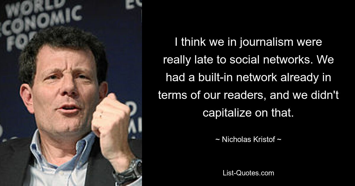 I think we in journalism were really late to social networks. We had a built-in network already in terms of our readers, and we didn't capitalize on that. — © Nicholas Kristof