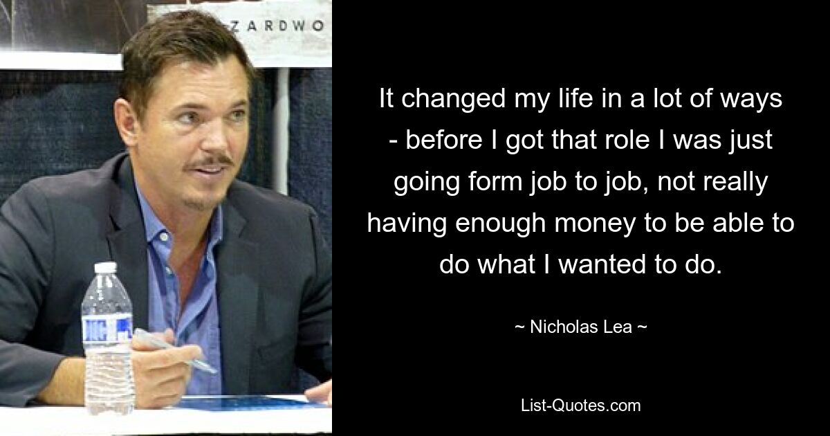 It changed my life in a lot of ways - before I got that role I was just going form job to job, not really having enough money to be able to do what I wanted to do. — © Nicholas Lea