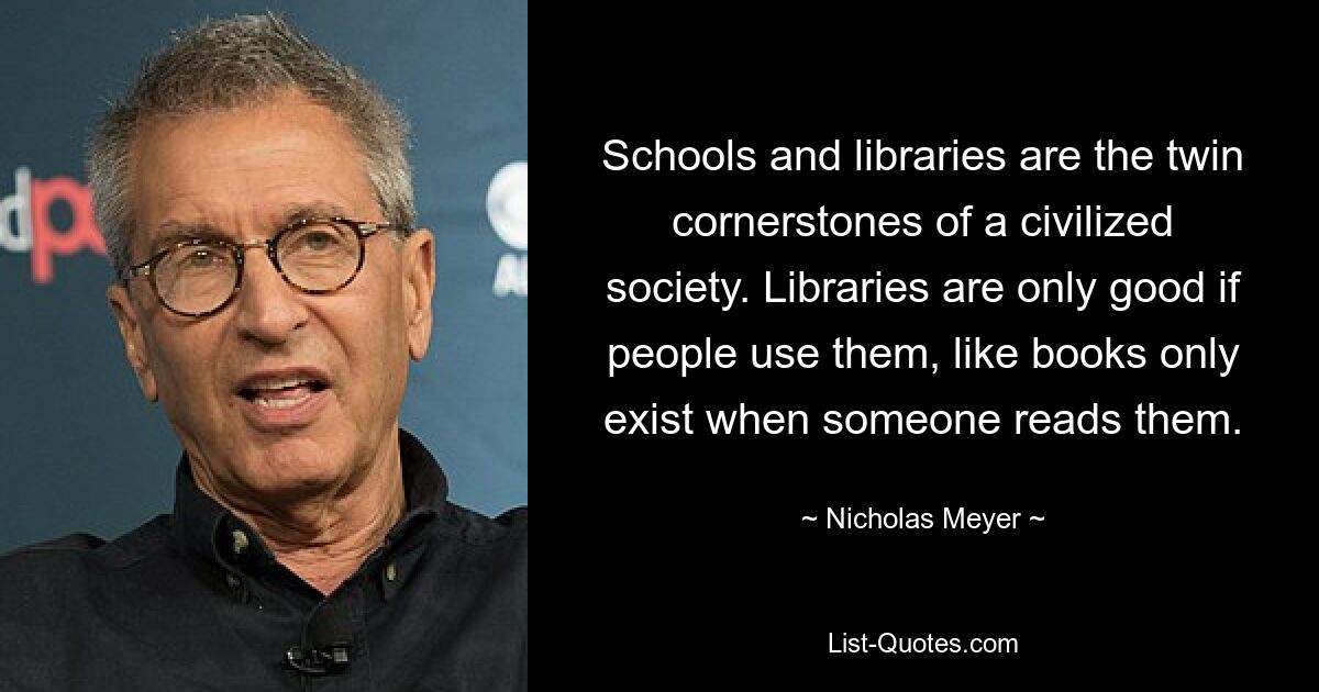 Schools and libraries are the twin cornerstones of a civilized society. Libraries are only good if people use them, like books only exist when someone reads them. — © Nicholas Meyer