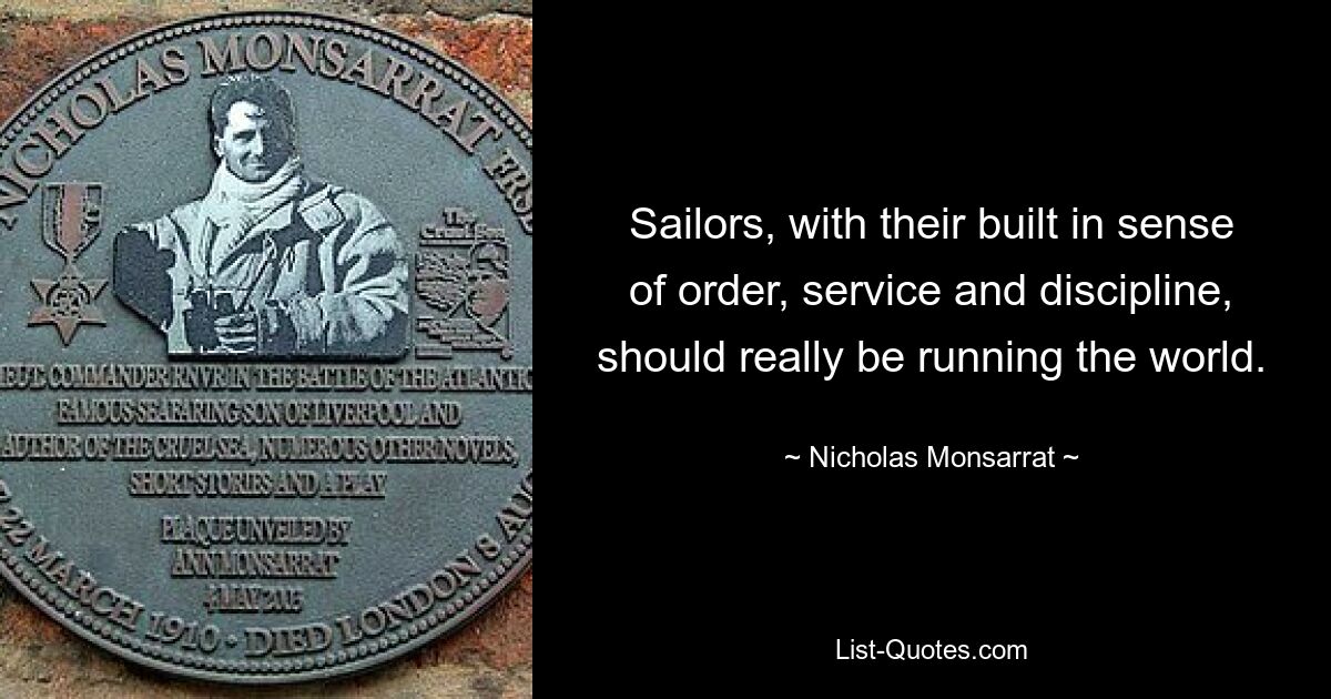 Sailors, with their built in sense of order, service and discipline, should really be running the world. — © Nicholas Monsarrat