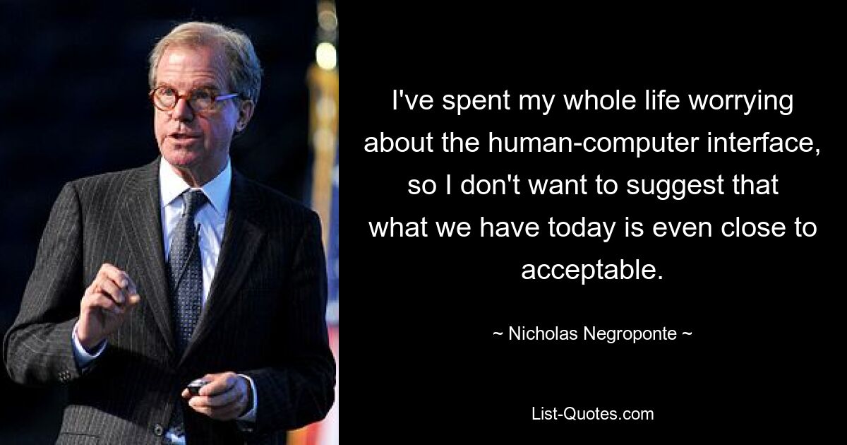 I've spent my whole life worrying about the human-computer interface, so I don't want to suggest that what we have today is even close to acceptable. — © Nicholas Negroponte