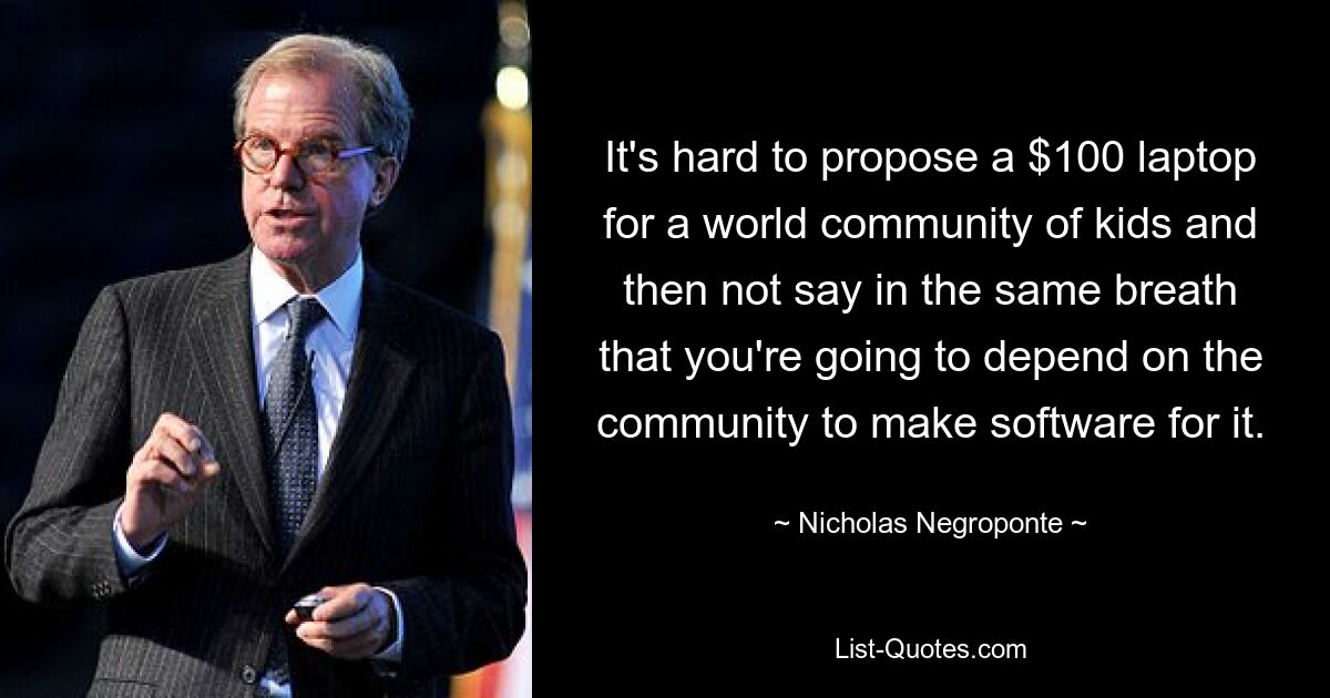 It's hard to propose a $100 laptop for a world community of kids and then not say in the same breath that you're going to depend on the community to make software for it. — © Nicholas Negroponte