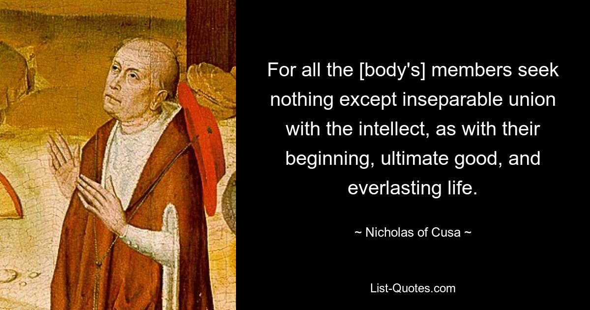 For all the [body's] members seek nothing except inseparable union with the intellect, as with their beginning, ultimate good, and everlasting life. — © Nicholas of Cusa