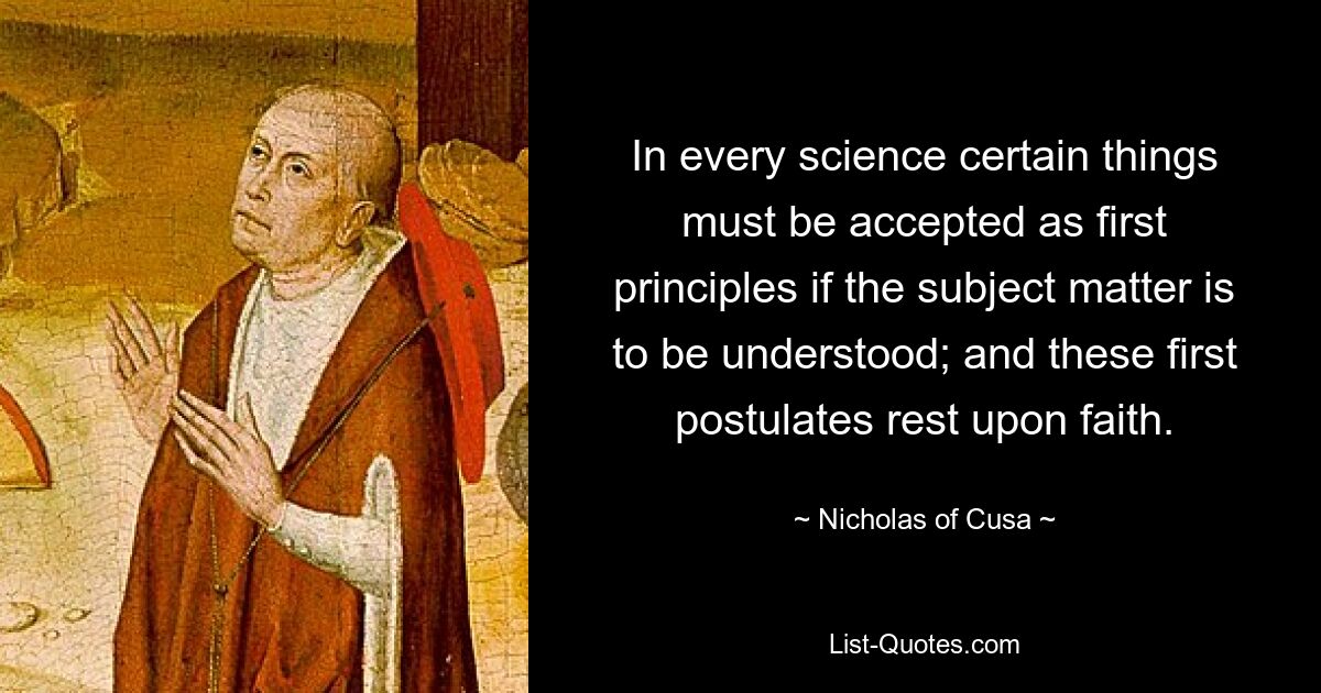 In every science certain things must be accepted as first principles if the subject matter is to be understood; and these first postulates rest upon faith. — © Nicholas of Cusa