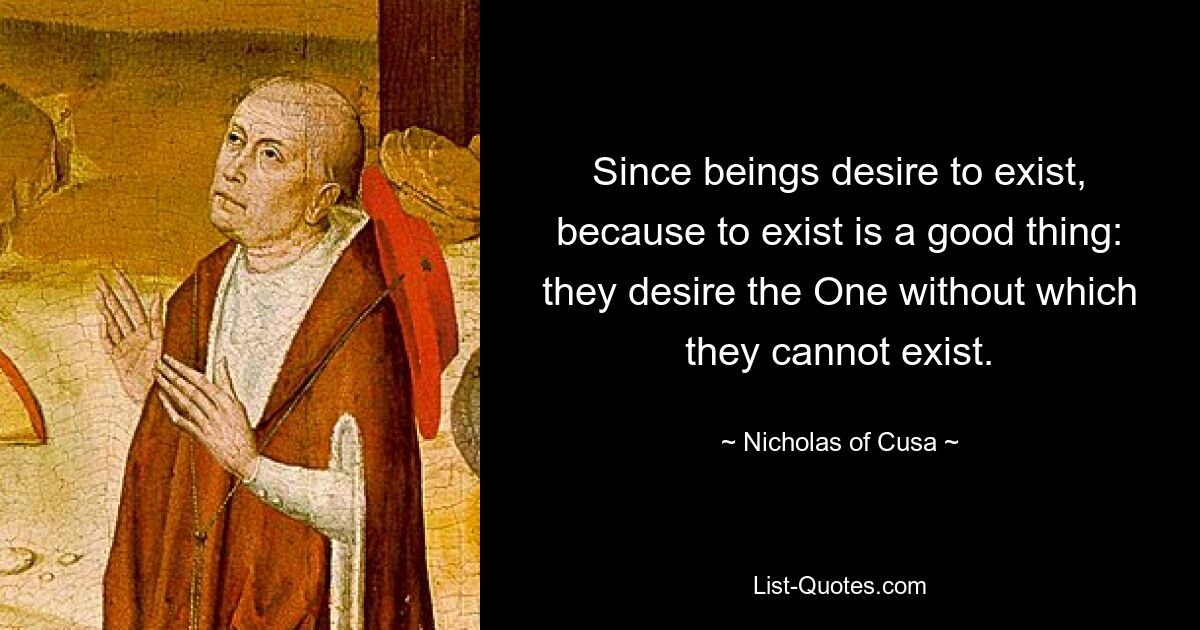 Since beings desire to exist, because to exist is a good thing: they desire the One without which they cannot exist. — © Nicholas of Cusa